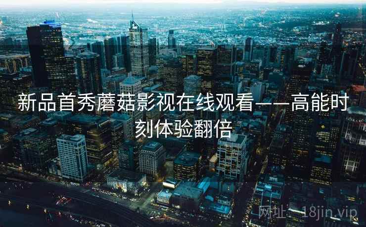 新品首秀蘑菇影视在线观看——高能时刻体验翻倍